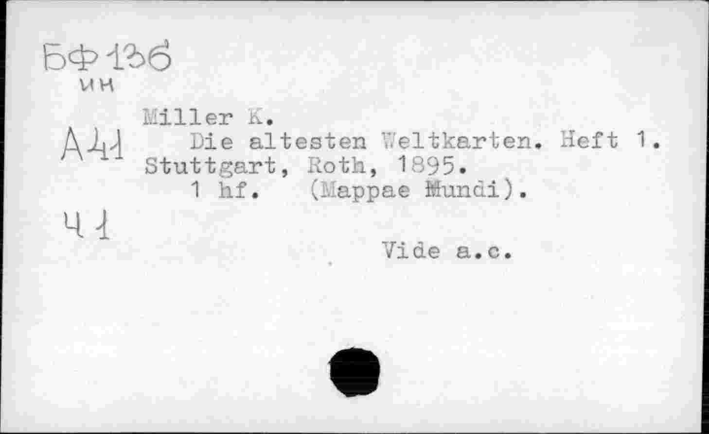 ﻿БФ-136
UH
А-4-1	Miller К. Die ältesten Weltkarten. Heft 1 Stuttgart, Roth, 1895. 1 hf. (Mappae Mundi).
41	Vide a.c.